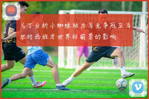 戈丁分析小蜘蛛助力马竞争冠亚马尔对西班牙世界杯前景的影响