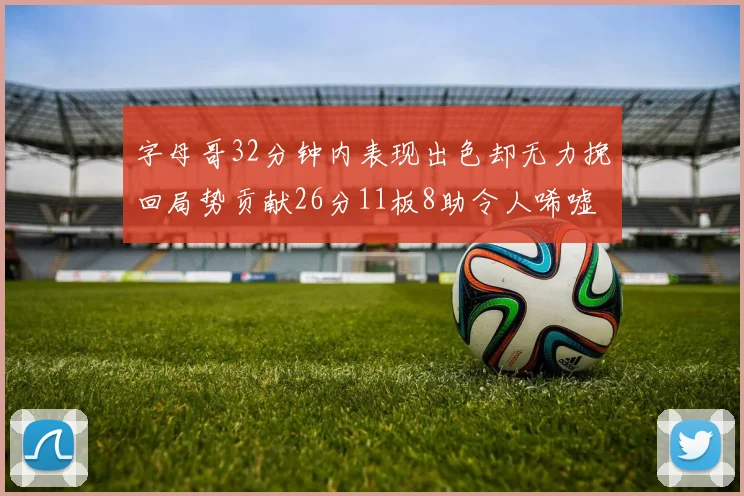 字母哥32分钟内表现出色却无力挽回局势贡献26分11板8助令人唏嘘