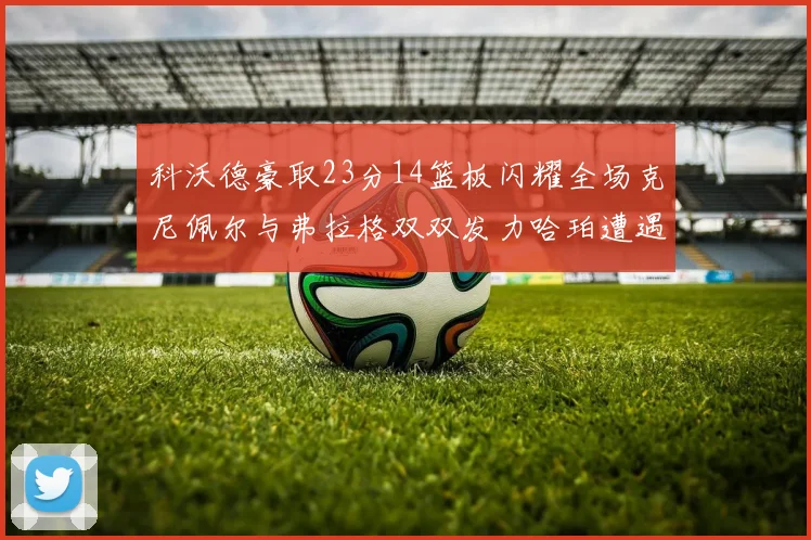 科沃德豪取23分14篮板闪耀全场克尼佩尔与弗拉格双双发力哈珀遭遇瓶颈表现低迷