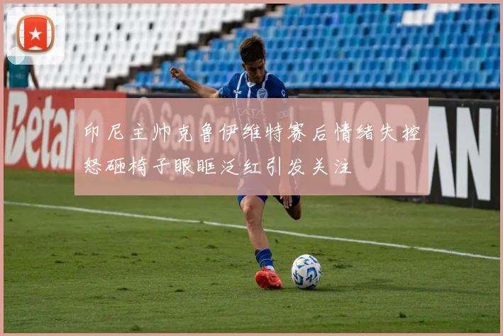 印尼主帅克鲁伊维特赛后情绪失控怒砸椅子眼眶泛红引发关注