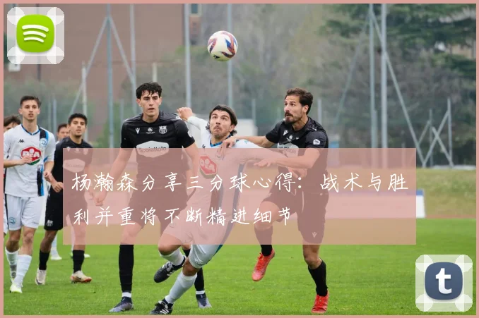 杨瀚森分享三分球心得：战术与胜利并重将不断精进细节