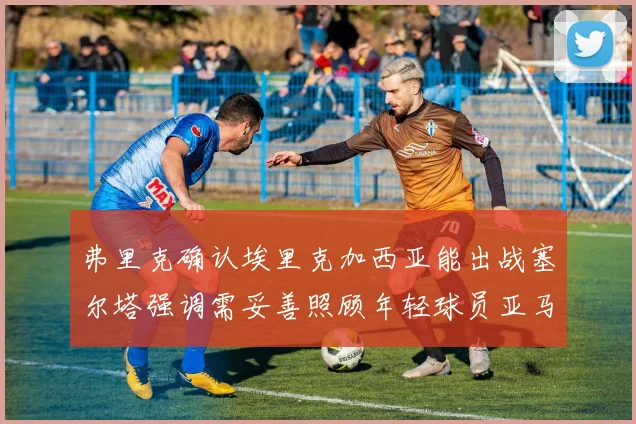 弗里克确认埃里克加西亚能出战塞尔塔强调需妥善照顾年轻球员亚马尔