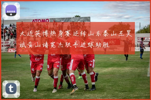 大连英博热身赛逆转山东泰山王昊斌黄山靖宽杰联手进球助胜