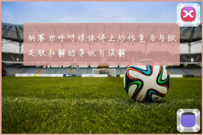 纳赛尔呼吁媒体停止炒作皇马与欧足联和解的争议与误解