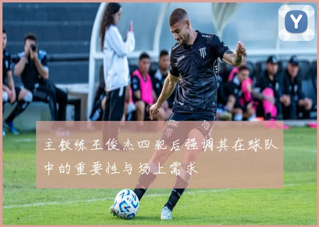 主教练王俊杰四犯后强调其在球队中的重要性与场上需求