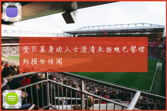 登贝莱身边人士澄清未拒绝巴黎续约报价传闻
