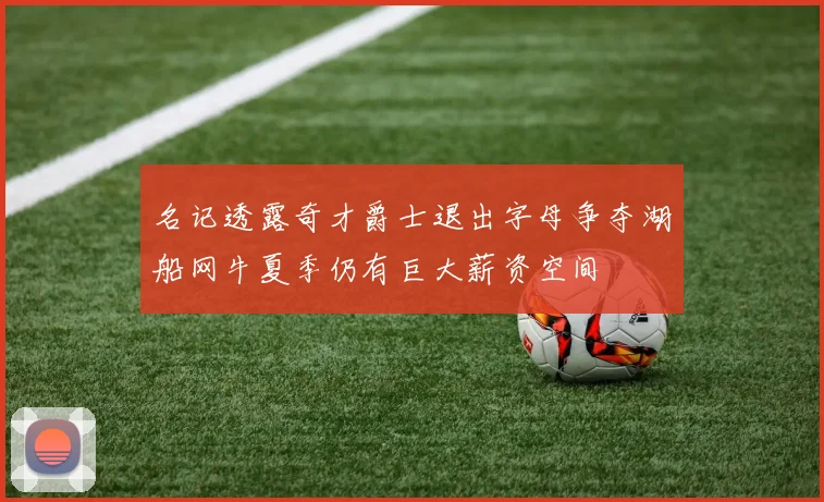 名记透露奇才爵士退出字母争夺湖船网牛夏季仍有巨大薪资空间