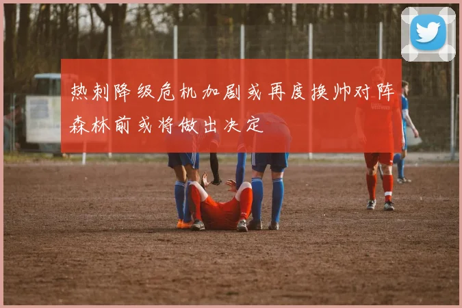 热刺降级危机加剧或再度换帅对阵森林前或将做出决定