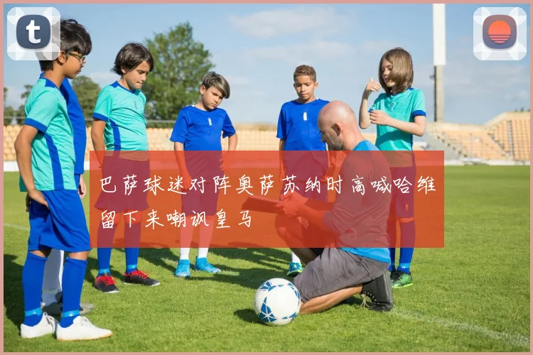 巴萨球迷对阵奥萨苏纳时高喊哈维留下来嘲讽皇马