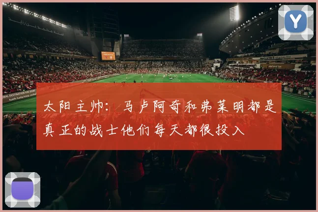太阳主帅：马卢阿奇和弗莱明都是真正的战士他们每天都很投入