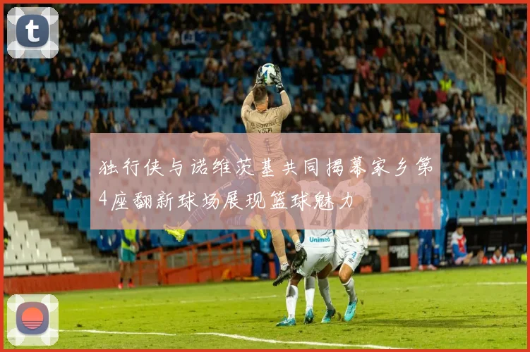 独行侠与诺维茨基共同揭幕家乡第4座翻新球场展现篮球魅力