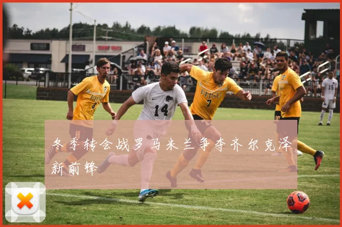 冬季转会战罗马米兰争夺齐尔克泽新前锋