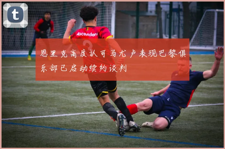 恩里克高度认可马尤卢表现巴黎俱乐部已启动续约谈判