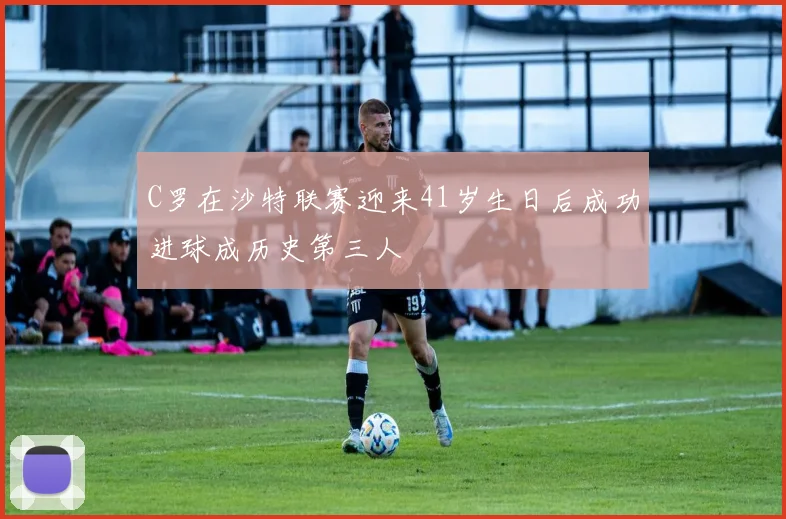 C罗在沙特联赛迎来41岁生日后成功进球成历史第三人