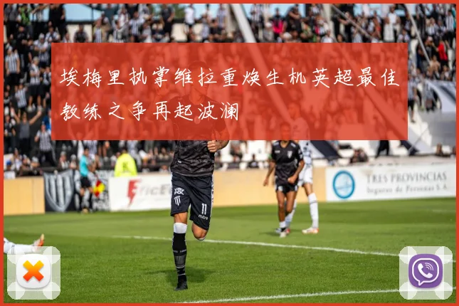 埃梅里执掌维拉重焕生机英超最佳教练之争再起波澜