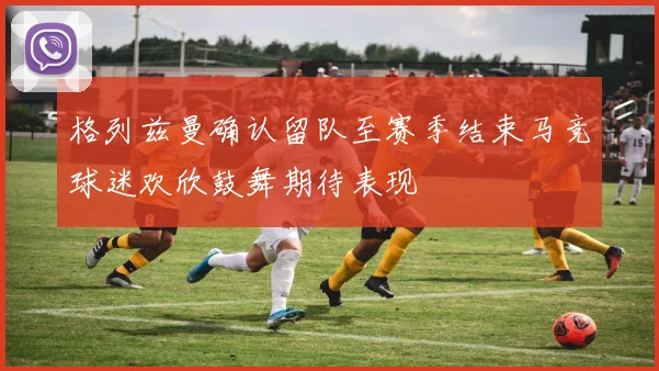 格列兹曼确认留队至赛季结束马竞球迷欢欣鼓舞期待表现