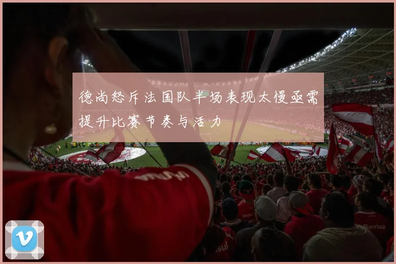 德尚怒斥法国队半场表现太慢亟需提升比赛节奏与活力