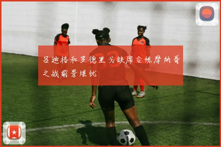 吕迪格和罗德里戈缺席合练摩纳哥之战前景堪忧