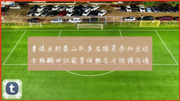 鲁媒分析泰山队多名球员参加全运会韩鹏回归前景依赖各方协调沟通